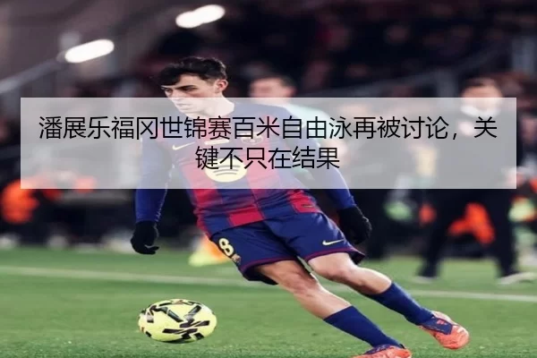 潘展乐福冈世锦赛百米自由泳再被讨论，关键不只在结果